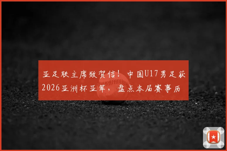 亚足联主席致贺信！中国U17男足获2026亚洲杯亚军，盘点本届赛事历程与未来展望