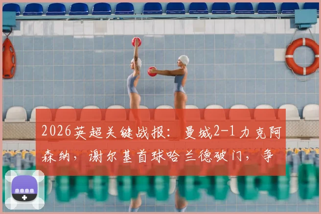 2026英超关键战报：曼城2-1力克阿森纳，谢尔基首球哈兰德破门，争冠悬念再起