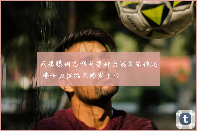 西媒曝姆巴佩或替补出战国家德比 佛爷力挺维尼修斯上位
