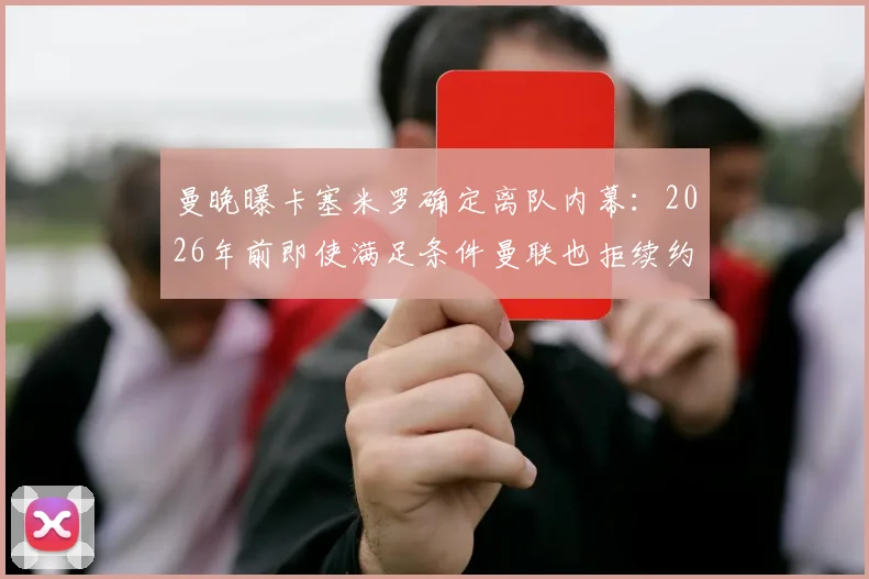 曼晚曝卡塞米罗确定离队内幕：2026年前即使满足条件曼联也拒续约，胖虎未来去向分析