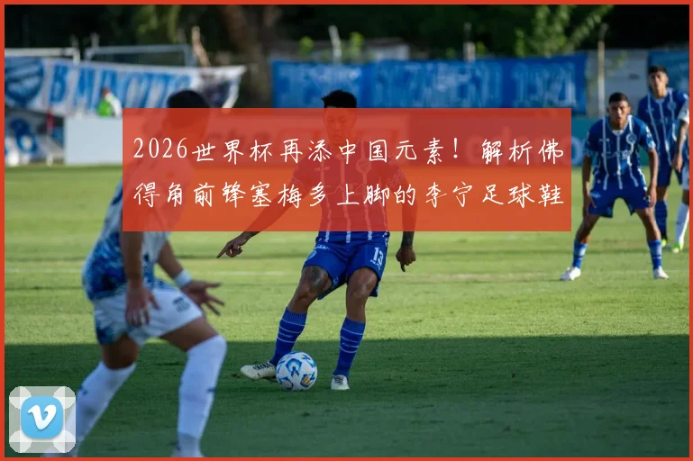 2026世界杯再添中国元素！解析佛得角前锋塞梅多上脚的李宁足球鞋型号及个人技术特点