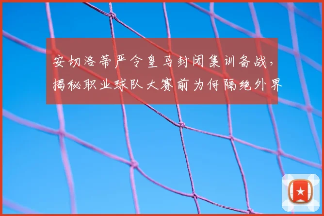 安切洛蒂严令皇马封闭集训备战,揭秘职业球队大赛前为何隔绝外界