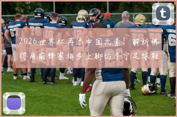2026世界杯再添中国元素!解析佛得角前锋塞梅多上脚的李宁足球鞋型号及个人技术特点