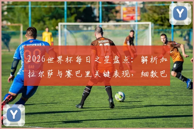 2026世界杯每日之星盘点：解析加拉尔萨与赛巴里关键表现，细数巴西双星维尼修斯、罗德里戈闪耀瞬间