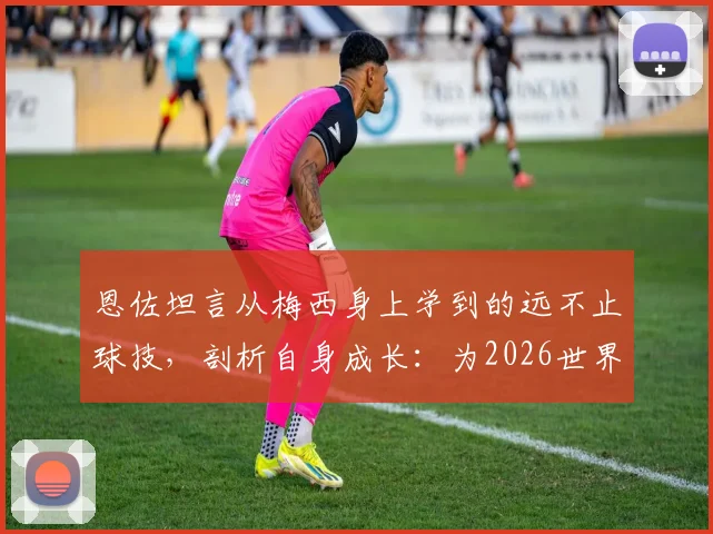 恩佐坦言从梅西身上学到的远不止球技,剖析自身成长:为2026世界杯已更成熟