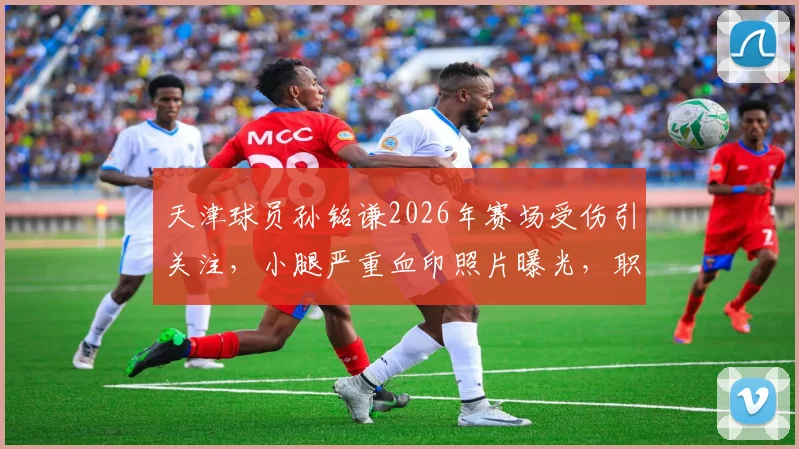 天津球员孙铭谦2026年赛场受伤引关注，小腿严重血印照片曝光，职业球员赛场安全谁来保障？