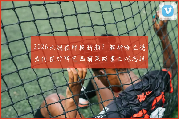 2026大战在即换新颜?解析哈兰德为何在对阵巴西前果断剪去标志性长发