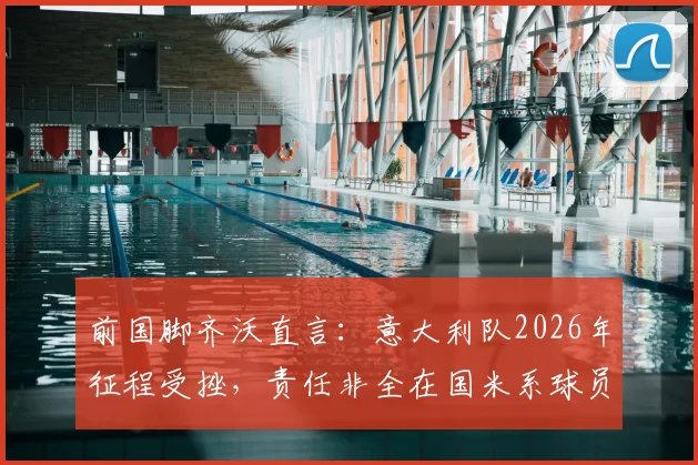 前国脚齐沃直言：意大利队2026年征程受挫，责任非全在国米系球员，解析巴斯托尼如何从关键失误中蜕变成长