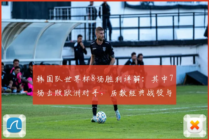 韩国队世界杯8场胜利详解：其中7场击败欧洲对手，历数经典战役与制胜原因