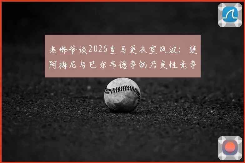 老佛爷谈2026皇马更衣室风波：楚阿梅尼与巴尔韦德争执乃良性竞争，曼城签哈兰德传闻系施压手段