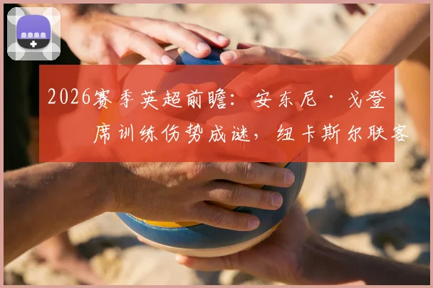 2026赛季英超前瞻:安东尼·戈登缺席训练伤势成谜,纽卡斯尔联客战阿森纳锋线告急
