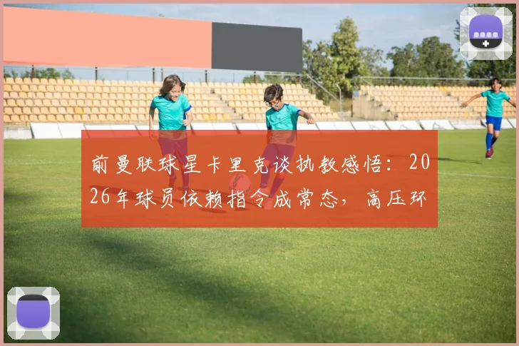 前曼联球星卡里克谈执教感悟：2026年球员依赖指令成常态，高压环境下倍感煎熬实属正常