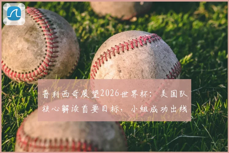 普利西奇展望2026世界杯：美国队核心解读首要目标，小组成功出线形势分析与战术预判