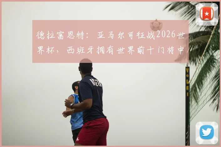 德拉富恩特:亚马尔可征战2026世界杯,西班牙拥有世界前十门将中的6人