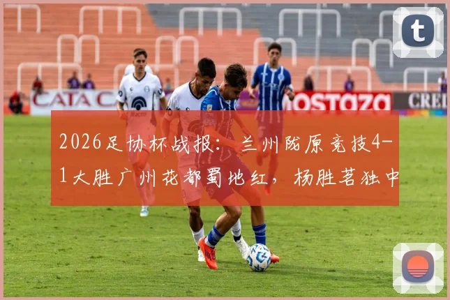 2026足协杯战报:兰州陇原竞技4-1大胜广州花都蜀地红,杨胜茗独中两元引爆全场,附两队近期状态深度分析