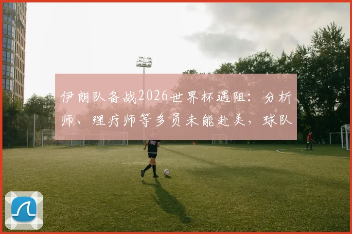 伊朗队备战2026世界杯遇阻：分析师、理疗师等多员未能赴美，球队后勤保障成关键议题