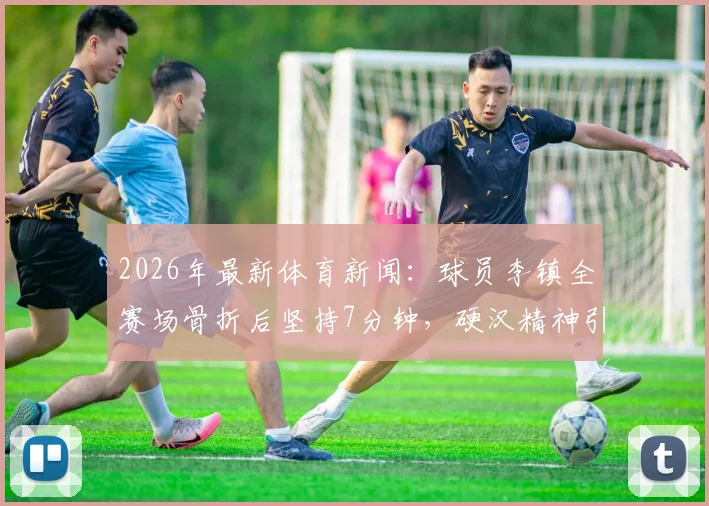 2026年最新体育新闻：球员李镇全赛场骨折后坚持7分钟，硬汉精神引行业热议