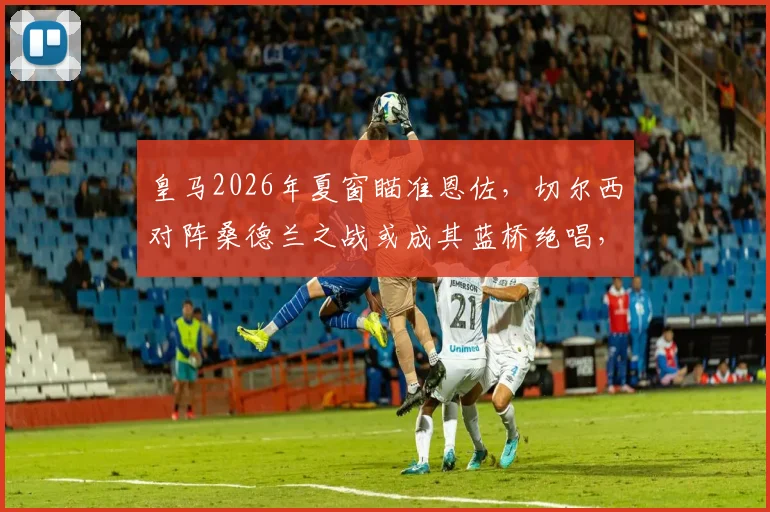 皇马2026年夏窗瞄准恩佐，切尔西对阵桑德兰之战或成其蓝桥绝唱，转会动态深度剖析