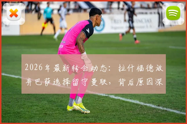 2026年最新转会动态：拉什福德放弃巴萨选择留守曼联，背后原因深度分析及曼联球迷应如何看待
