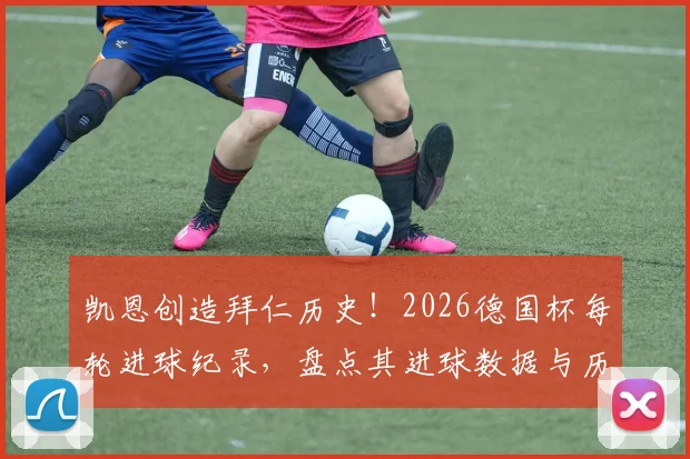 凯恩创造拜仁历史！2026德国杯每轮进球纪录，盘点其进球数据与历史第三人之路