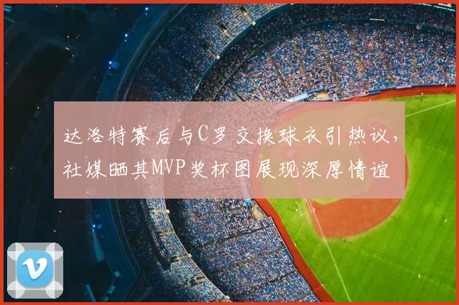 达洛特赛后与C罗交换球衣引热议，社媒晒其MVP奖杯图展现深厚情谊