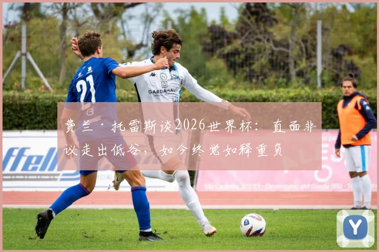 费兰·托雷斯谈2026世界杯：直面非议走出低谷，如今终觉如释重负