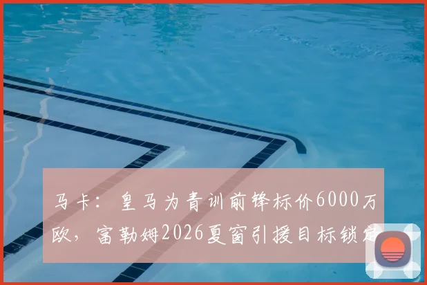 马卡：皇马为青训前锋标价6000万欧，富勒姆2026夏窗引援目标锁定他，英超中游队的豪赌？