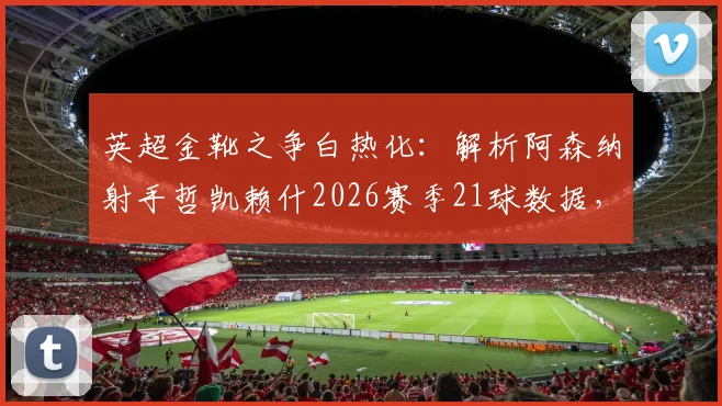 英超金靴之争白热化：解析阿森纳射手哲凯赖什2026赛季21球数据，14个联赛进球成色如何？