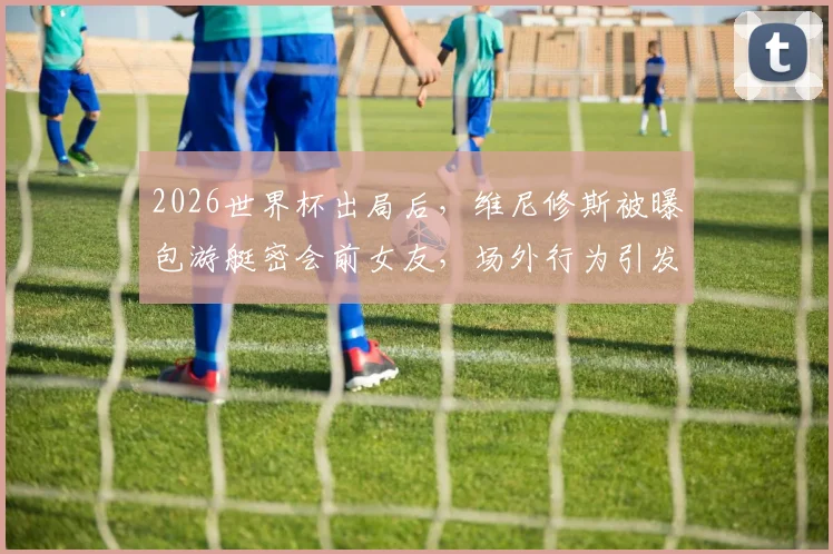 2026世界杯出局后，维尼修斯被曝包游艇密会前女友，场外行为引发球迷广泛批评与争议