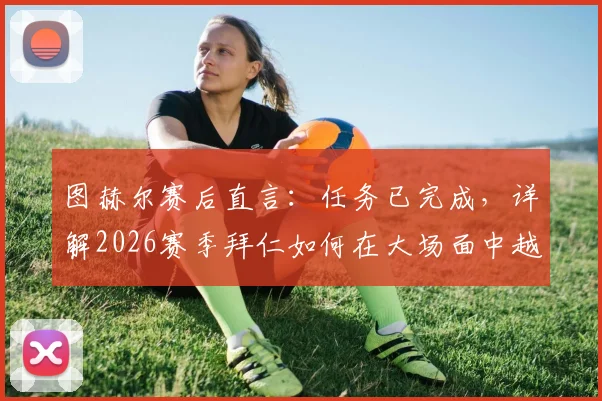 图赫尔赛后直言：任务已完成，详解2026赛季拜仁如何在大场面中越战越勇