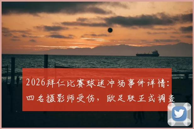 2026拜仁比赛球迷冲场事件详情：四名摄影师受伤，欧足联正式调查处理程序及处罚规定解读