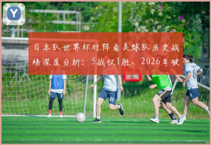 日本队世界杯对阵南美球队历史战绩深度分析：5战仅1胜，2026年破局关键在哪？附亚洲球队对南美胜率盘点
