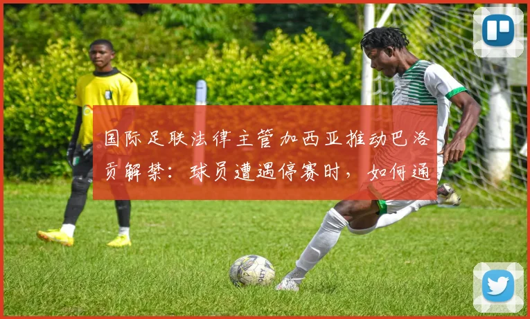 国际足联法律主管加西亚推动巴洛贡解禁:球员遭遇停赛时,如何通过正规渠道成功申诉?
