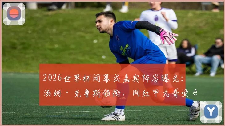 2026世界杯闭幕式嘉宾阵容曝光：汤姆·克鲁斯领衔，网红甲亢哥受邀引热议