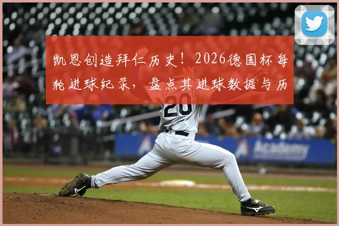 凯恩创造拜仁历史!2026德国杯每轮进球纪录,盘点其进球数据与历史第三人之路