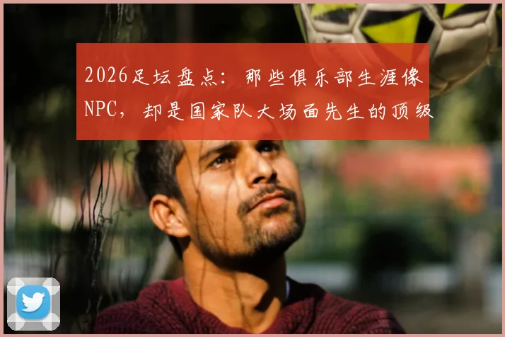 2026足坛盘点：那些俱乐部生涯像NPC，却是国家队大场面先生的顶级球星