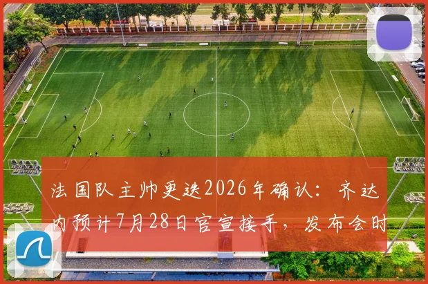 法国队主帅更迭2026年确认：齐达内预计7月28日官宣接手，发布会时间及对球队未来影响前瞻