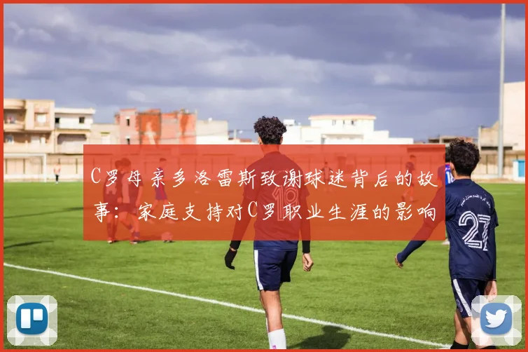 C罗母亲多洛雷斯致谢球迷背后的故事：家庭支持对C罗职业生涯的影响及2026年葡萄牙队前景展望
