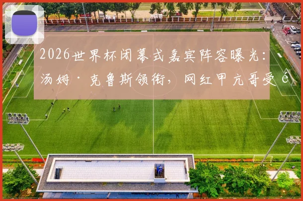 2026世界杯闭幕式嘉宾阵容曝光：汤姆·克鲁斯领衔，网红甲亢哥受邀引热议