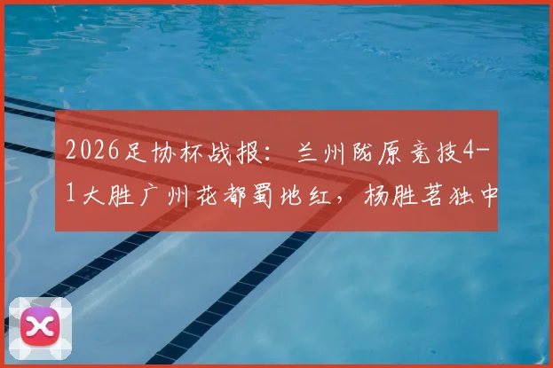 2026足协杯战报:兰州陇原竞技4-1大胜广州花都蜀地红,杨胜茗独中两元引爆全场,附两队近期状态深度分析