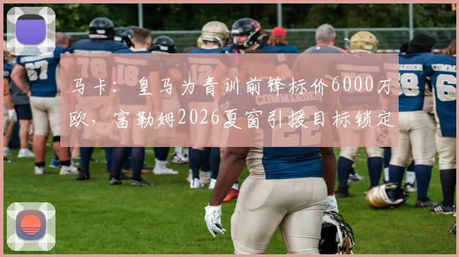 马卡：皇马为青训前锋标价6000万欧，富勒姆2026夏窗引援目标锁定他，英超中游队的豪赌？