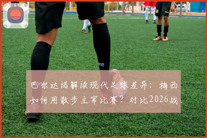 巴尔达诺解读现代足球差异：梅西如何用散步主宰比赛？对比2026战术演变与球员角色变化