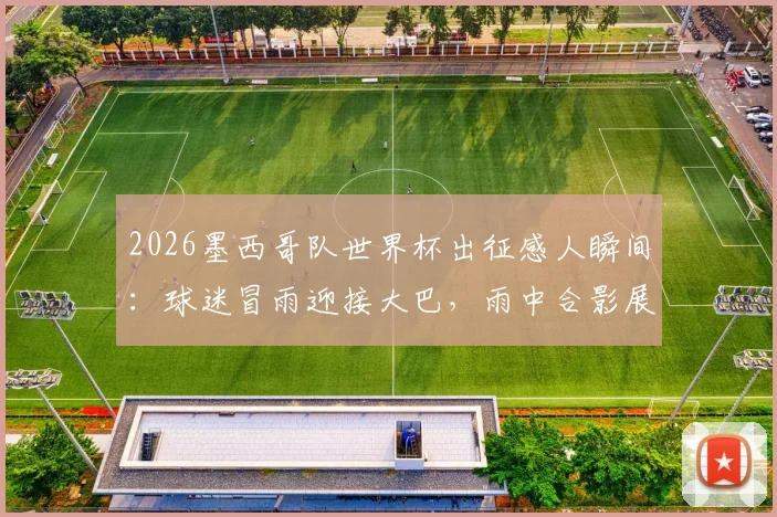 2026墨西哥队世界杯出征感人瞬间：球迷冒雨迎接大巴，雨中合影展现独特应援文化
