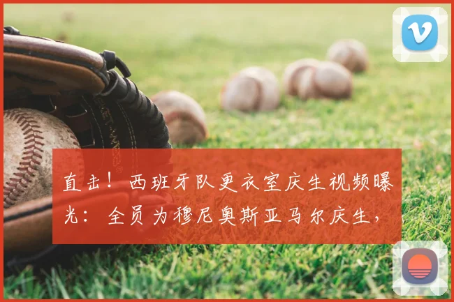 直击！西班牙队更衣室庆生视频曝光：全员为穆尼奥斯亚马尔庆生，剑指2026世界杯冠军