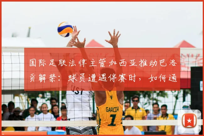 国际足联法律主管加西亚推动巴洛贡解禁：球员遭遇停赛时，如何通过正规渠道成功申诉？