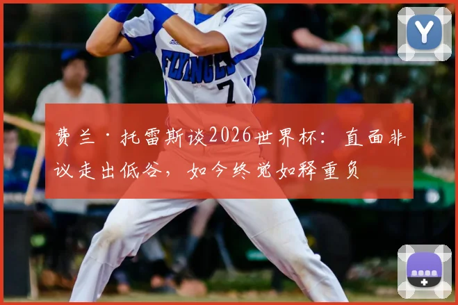 费兰·托雷斯谈2026世界杯：直面非议走出低谷，如今终觉如释重负