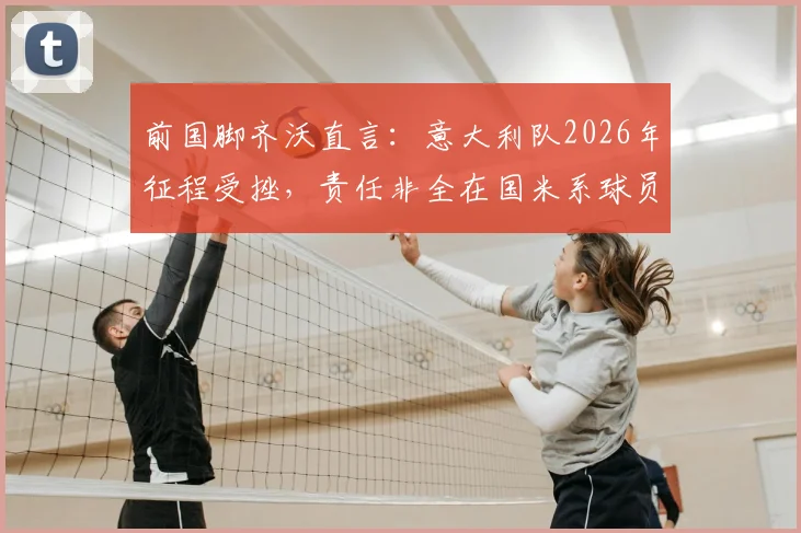 前国脚齐沃直言：意大利队2026年征程受挫，责任非全在国米系球员，解析巴斯托尼如何从关键失误中蜕变成长