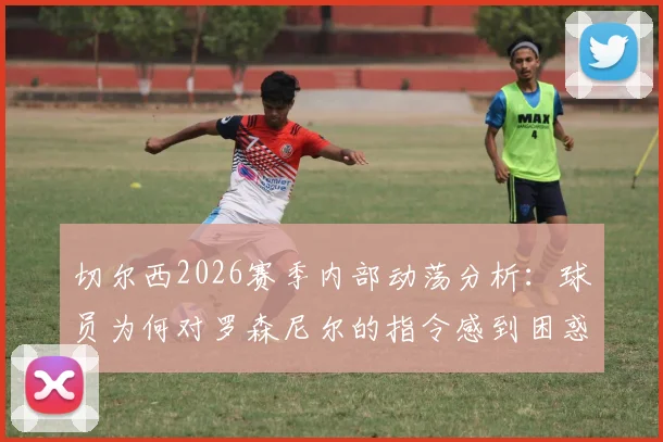 切尔西2026赛季内部动荡分析:球员为何对罗森尼尔的指令感到困惑并逐渐失去信心,邮报深度剖析更衣室现状