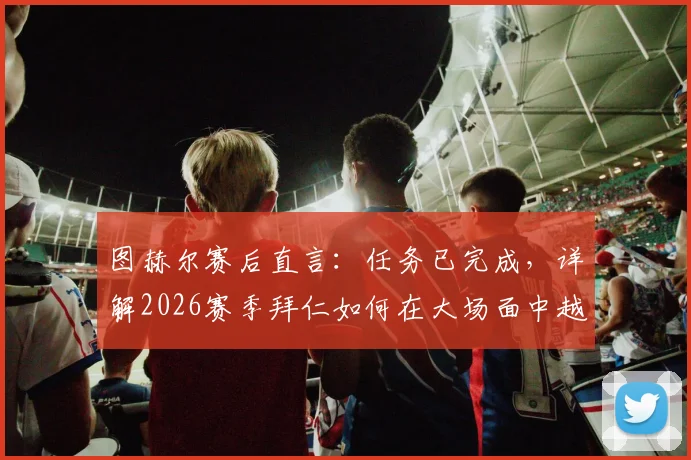 图赫尔赛后直言：任务已完成，详解2026赛季拜仁如何在大场面中越战越勇