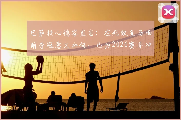 巴萨核心德容直言：在死敌皇马面前夺冠意义加倍，已为2026赛季冲击欧冠全力备战